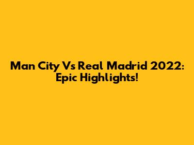 Man City Vs Real Madrid 2022: Epic Highlights!