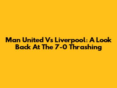 Man United Vs Liverpool: A Look Back At The 7-0 Thrashing