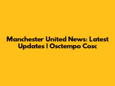 Manchester United News: Latest Updates | Osctempo Cosc