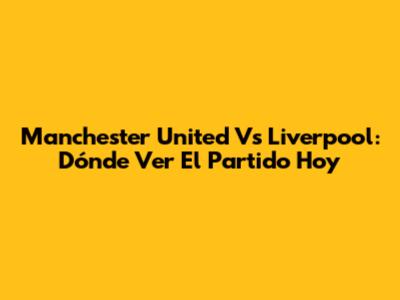 Manchester United Vs Liverpool: Dónde Ver El Partido Hoy