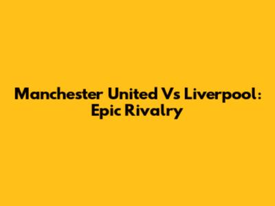 Manchester United Vs Liverpool: Epic Rivalry