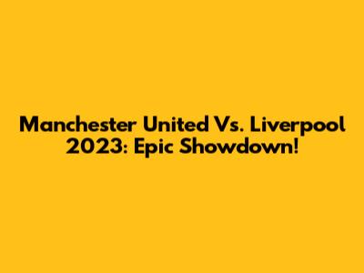Manchester United Vs. Liverpool 2023: Epic Showdown!