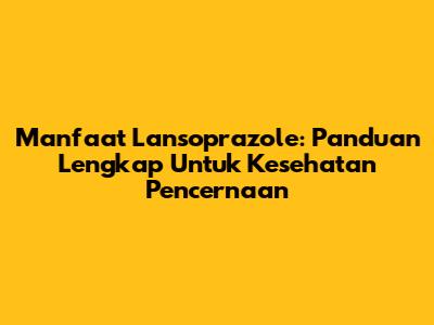 Manfaat Lansoprazole: Panduan Lengkap Untuk Kesehatan Pencernaan