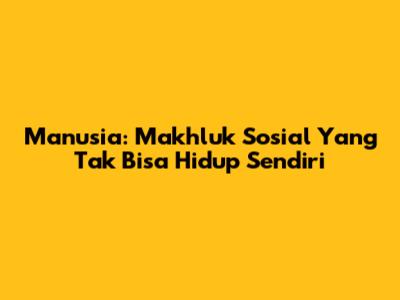 Manusia: Makhluk Sosial Yang Tak Bisa Hidup Sendiri