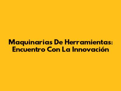 Maquinarias De Herramientas: Encuentro Con La Innovación