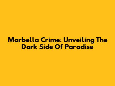 Marbella Crime: Unveiling The Dark Side Of Paradise