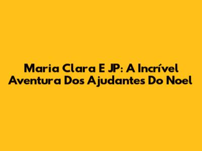 Maria Clara E JP: A Incrível Aventura Dos Ajudantes Do Noel