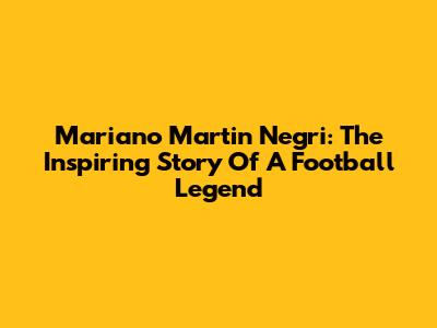 Mariano Martin Negri: The Inspiring Story Of A Football Legend
