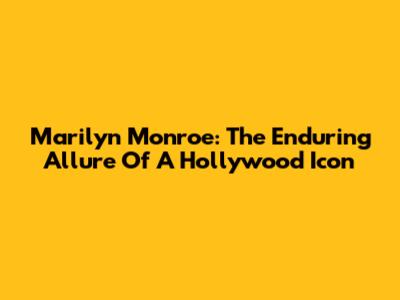 Marilyn Monroe: The Enduring Allure Of A Hollywood Icon