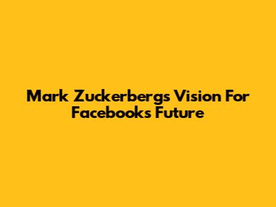 Mark Zuckerberg's Vision For Facebook's Future