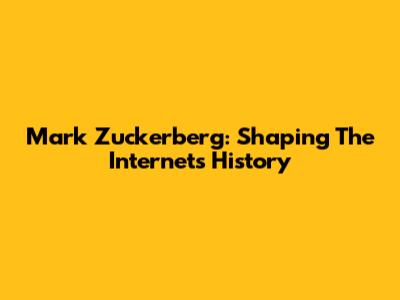Mark Zuckerberg: Shaping The Internet's History