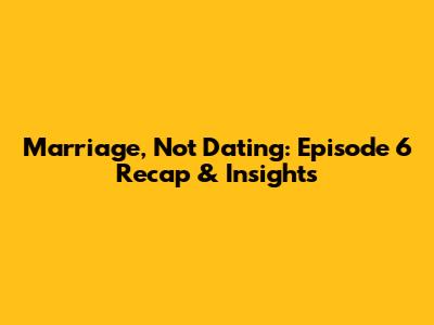 Marriage, Not Dating: Episode 6 Recap & Insights
