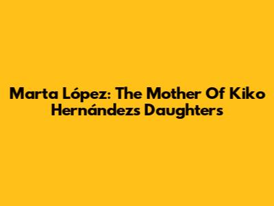 Marta López: The Mother Of Kiko Hernández's Daughters