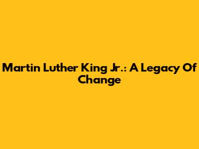Martin Luther King Jr.: A Legacy Of Change