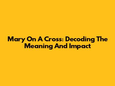 Mary On A Cross: Decoding The Meaning And Impact