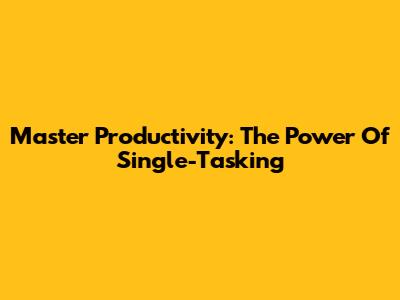 Master Productivity: The Power Of Single-Tasking