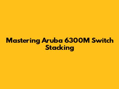 Mastering Aruba 6300M Switch Stacking