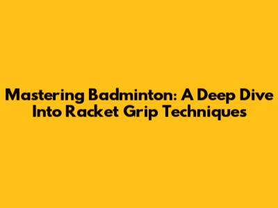 Mastering Badminton: A Deep Dive Into Racket Grip Techniques