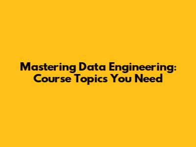 Mastering Data Engineering: Course Topics You Need
