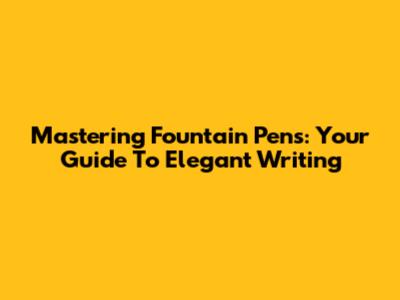 Mastering Fountain Pens: Your Guide To Elegant Writing