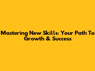 Mastering New Skills: Your Path To Growth & Success