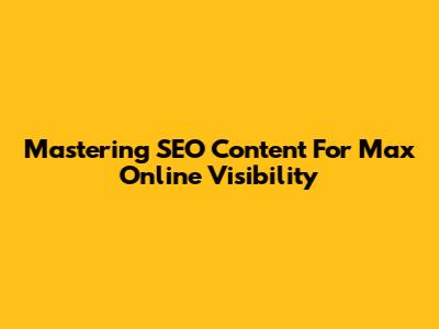 Mastering SEO Content For Max Online Visibility