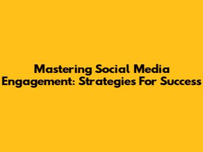 Mastering Social Media Engagement: Strategies For Success