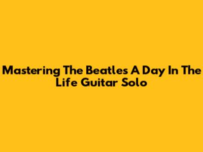 Mastering The Beatles' "A Day In The Life" Guitar Solo