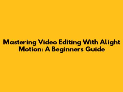 Mastering Video Editing With Alight Motion: A Beginner's Guide