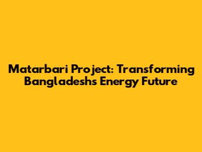 Matarbari Project: Transforming Bangladesh's Energy Future