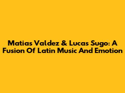 Matias Valdez & Lucas Sugo: A Fusion Of Latin Music And Emotion