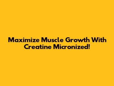 Maximize Muscle Growth With Creatine Micronized!