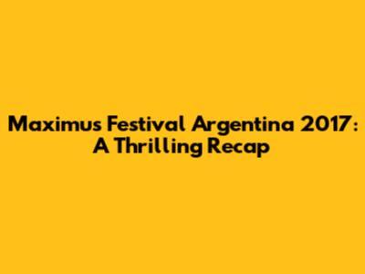 Maximus Festival Argentina 2017: A Thrilling Recap