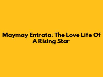 Maymay Entrata: The Love Life Of A Rising Star