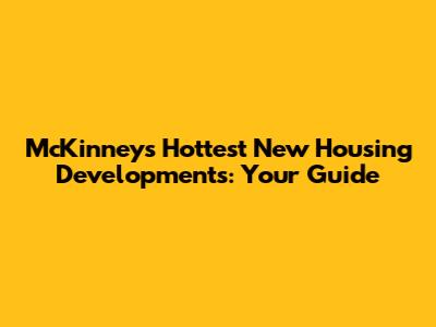 McKinney's Hottest New Housing Developments: Your Guide