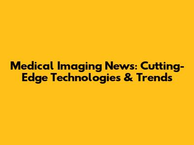 Medical Imaging News: Cutting-Edge Technologies & Trends
