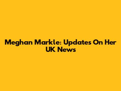 Meghan Markle: Updates On Her UK News