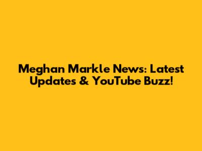 Meghan Markle News: Latest Updates & YouTube Buzz!