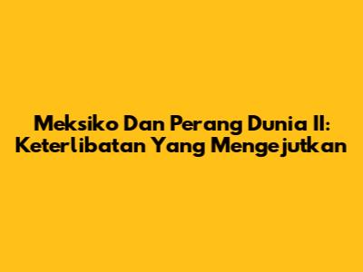 Meksiko Dan Perang Dunia II: Keterlibatan Yang Mengejutkan