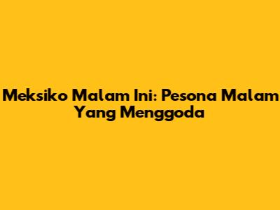 Meksiko Malam Ini: Pesona Malam Yang Menggoda