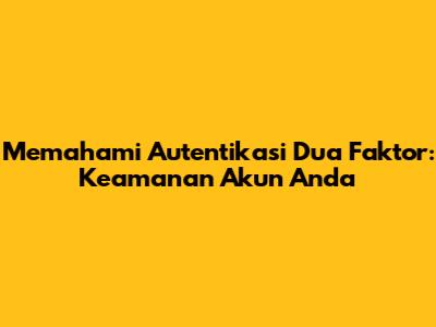 Memahami Autentikasi Dua Faktor: Keamanan Akun Anda
