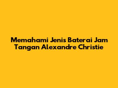 Memahami Jenis Baterai Jam Tangan Alexandre Christie