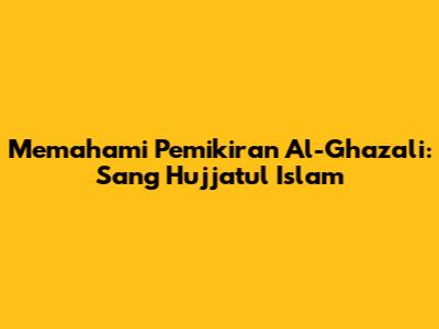 Memahami Pemikiran Al-Ghazali: Sang Hujjatul Islam