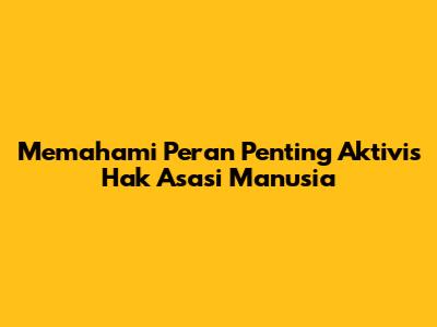 Memahami Peran Penting Aktivis Hak Asasi Manusia