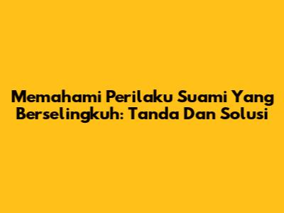 Memahami Perilaku Suami Yang Berselingkuh: Tanda Dan Solusi
