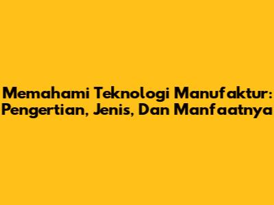 Memahami Teknologi Manufaktur: Pengertian, Jenis, Dan Manfaatnya