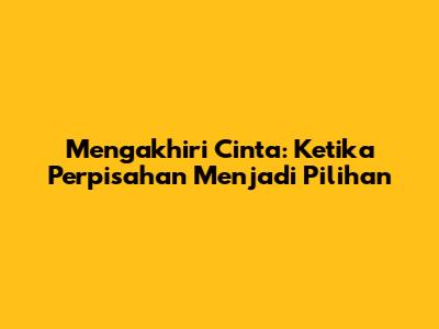Mengakhiri Cinta: Ketika Perpisahan Menjadi Pilihan