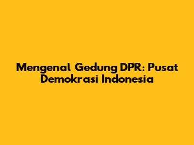 Mengenal Gedung DPR: Pusat Demokrasi Indonesia