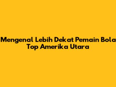 Mengenal Lebih Dekat Pemain Bola Top Amerika Utara