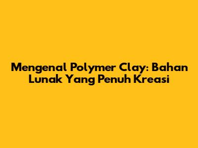 Mengenal Polymer Clay: Bahan Lunak Yang Penuh Kreasi